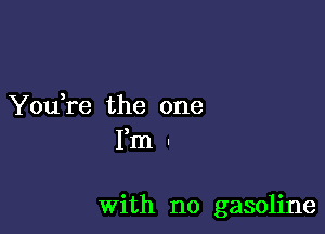 You,re the one
Fm .

With no gasoline