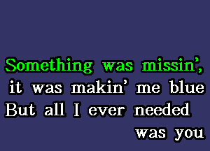 Something was missin,,

it was makin, me blue

But all I ever needed
was you