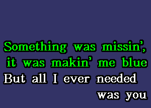 Something was missin,,

it was makin, me blue

But all I ever needed
was you