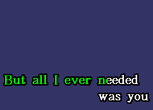 But all I ever needed
was you