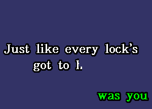 Just like every locks

got to l.

was you