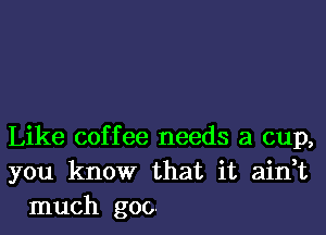 Like coffee needs a cup,
you know that it ain,t
much goo.