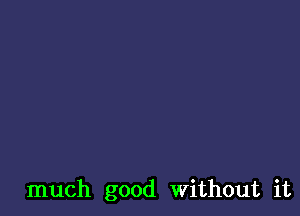 much good Without it