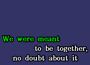 We were meant
to be together,
no doubt about it