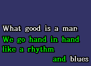 What good is a man

We go hand in hand
like a rhythm

and blues