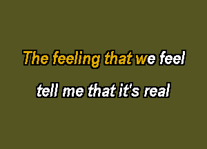 The feeling that we fee!

tell me that it's real