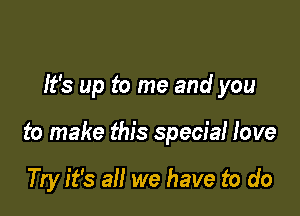 It's up to me and you

to make this special love

Try it's all we have to do