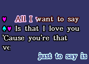 Am 11 Want to say
9 Is that I love you

,Cause youtre that

VE

managfs