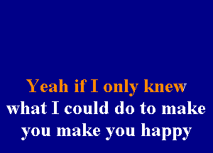 Y eah if I only knew
What I could do to make
you make you happy