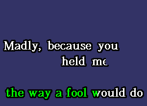 Madly, because you
held me

the way a fool would do