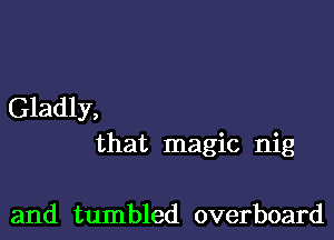 Gladly,

that magic nig

and tumbled overboard