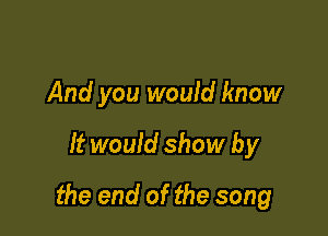 And you would know

It would show by

the end of the song