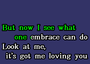 But now I see What
one embrace can do

Look at me,

ifs got me loving you