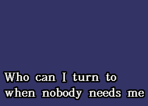 Who can I turn to
When nobody needs me