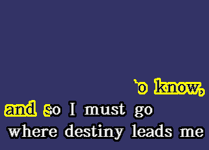 E
go I must go
Where destiny leads me