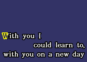 With you I
could learn to,
With you on a new day