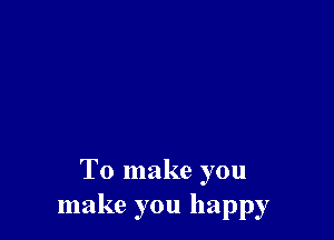 To make you
make you happy