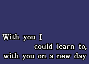 With you I
could learn to,
With you on a new day