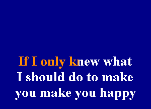 If I only knew What
I should do to make
you make you happy