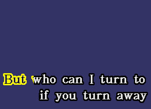 Who can I turn to
if you turn away