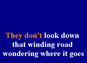 They don't look down
that Winding road
wondering Where it goes