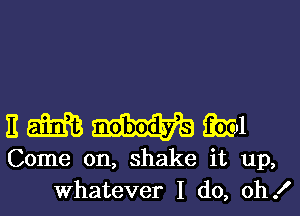 3 am am
Come on, shake it up,
Whatever I (10, oh!