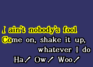 J m m
me on, shake it up,

Whatever I do
Ha! OW! W00!