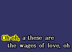 a-these are
the wages of love, oh