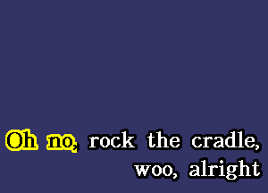 G331 mg rock the cradle,
woo, alright