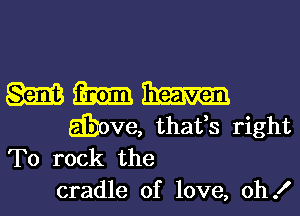 M m
above, thafs right
To rock the
cradle of love, oh!