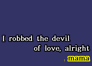 I robbed the devil
of love, alright

, mama