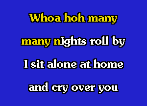 Whoa hoh many
many nighis roll by
I sit alone at home

and cry over you