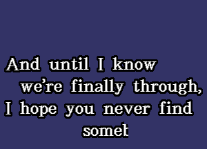 And until I kltlowr
we,re finally through,
I hope you never find
somel