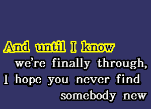 mm It
we,re finally through,
I hope you never find
somebody newr