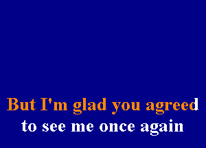 But I'm glad you agreed
to see me once again