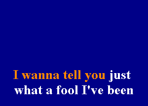 I wanna tell you just
what a fool I've been