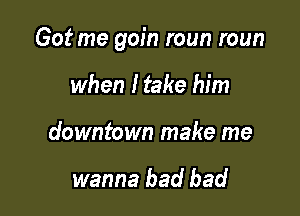 Got me gain roun roun

when I take him
downtown make me

wanna bad bad
