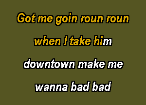 Got me gain roun roun

when I take him
downtown make me

wanna bad bad