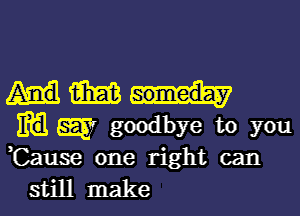 m
m W goodbye to you
,Cause one right can

still make