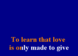 To learn that love
is only made to give