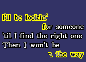 mm

fior someone

,til I find the right one
Then I won't be

miiiew