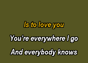 Is to love you

You're everywhere I go

And everybody knows