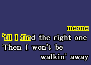 eone

W E imd the right one
Then I won't be

walkin, away