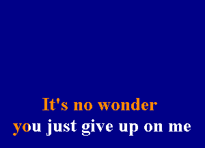 It's no wonder
you just give up on me