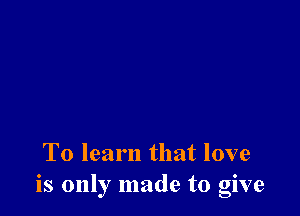 To learn that love
is only made to give