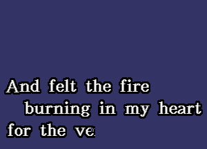 And felt the fire
burning in my heart
for the ve