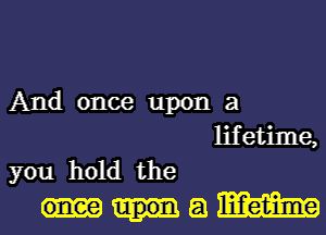 And once upon a
lifetime,
you hold the
a m