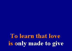 To learn that love
is only made to give