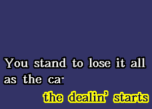 You stand to lose it all
as the car

mwm