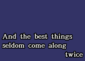 And the best things
seldom come along
twice